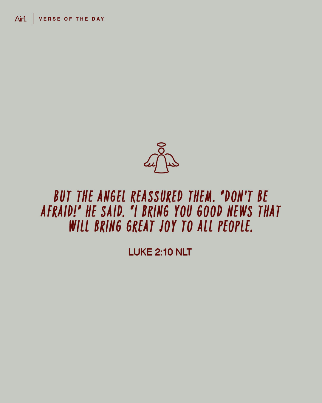 But the angel reassured them. “Don’t be afraid!” he said. “I bring you good news that will bring great joy to all people.