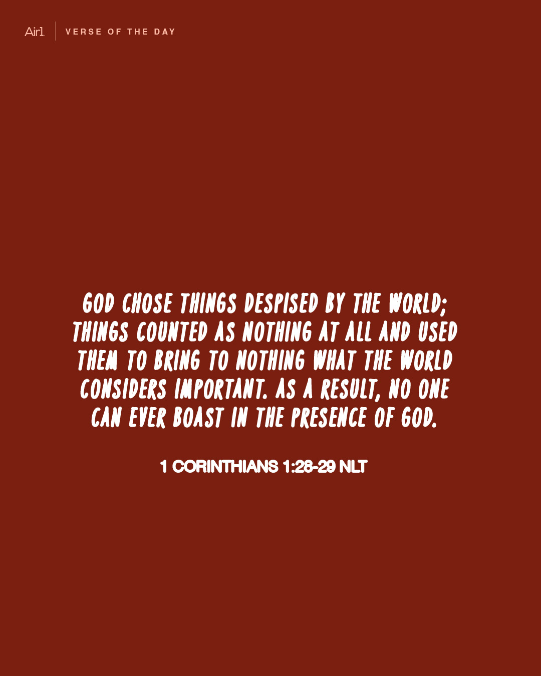 God chose things despised by the world; things counted as nothing at all and used them to bring to nothing what the world considers important. As a result, no one can ever boast in the presence of God. 