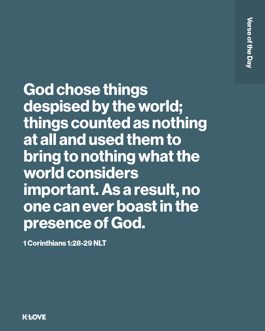 God chose things despised by the world; things counted as nothing at all and used them to bring to nothing what the world considers important. As a result, no one can ever boast in the presence of God.
