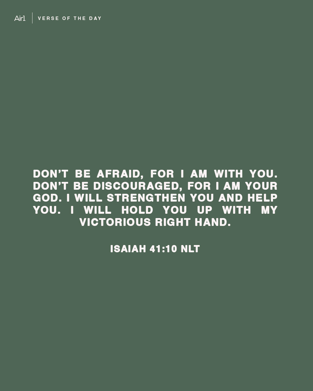 Don’t be afraid, for I am with you. Don’t be discouraged, for I am your God. I will strengthen you and help you. I will hold you up with My victorious right hand.