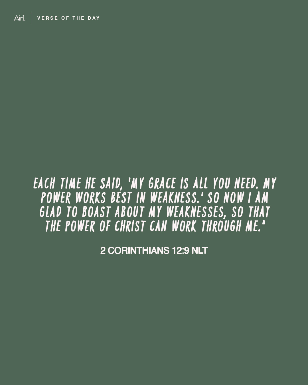 Each time he said, 'My grace is all you need. My power works best in weakness.' So now I am glad to boast about my weaknesses, so that the power of Christ can work through me."