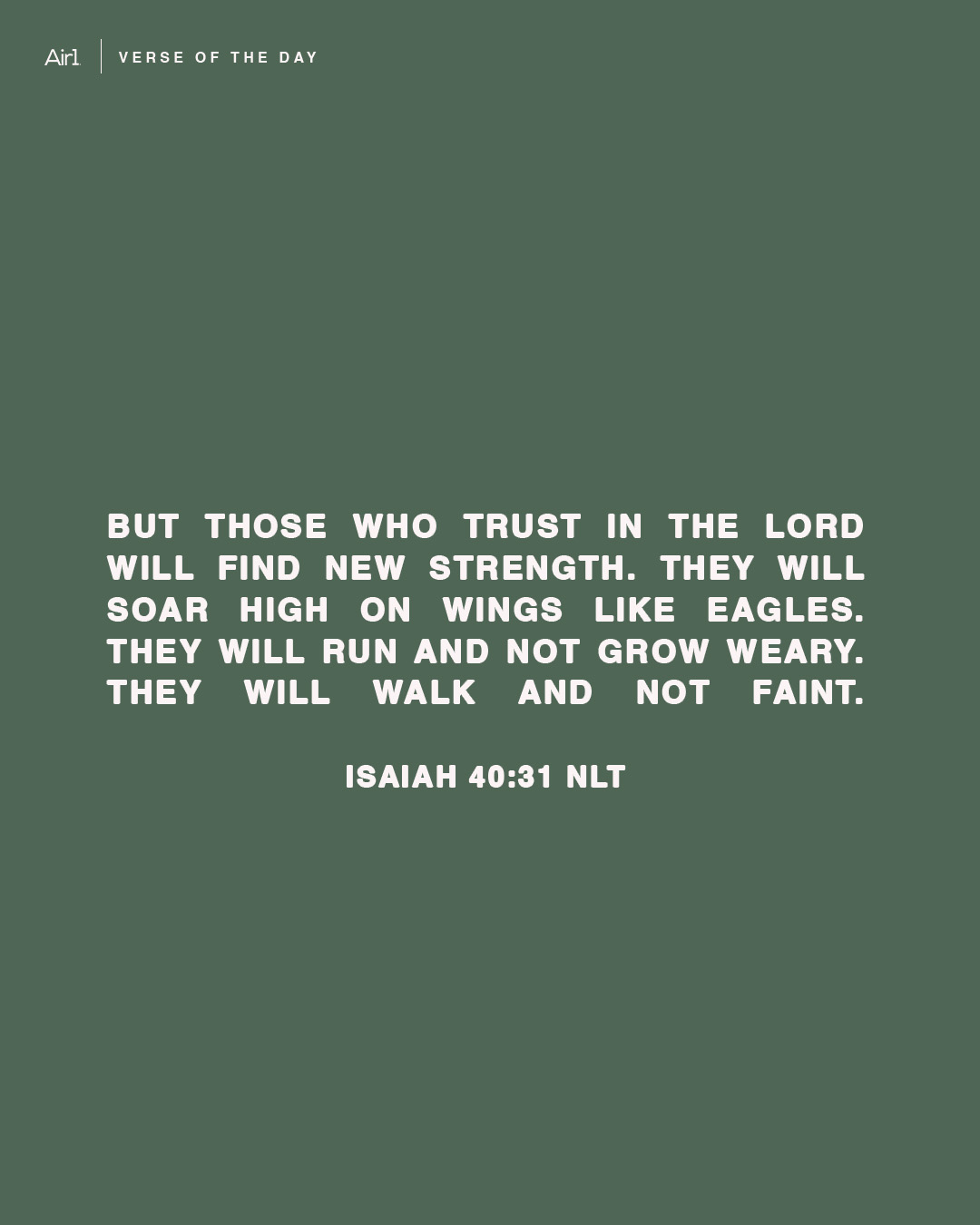 But those who trust in the LORD will find new strength. They will soar high on wings like eagles. They will run and not grow weary. They will walk and not faint.