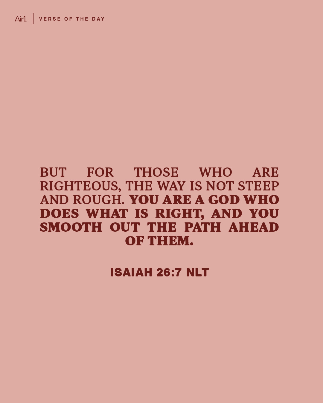 But for those who are righteous, the way is not steep and rough. You are a God who does what is right, and you smooth out the path ahead of them.
