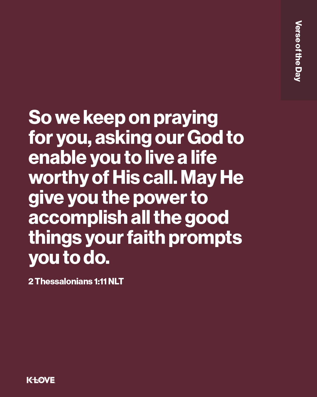 So we keep on praying for you, asking our God to enable you to live a life worthy of His call. May He give you the power to accomplish all the good things your faith prompts you to do.