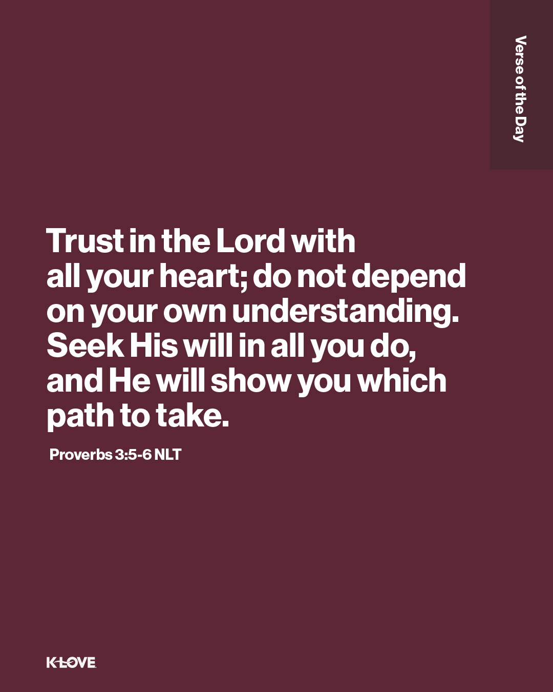 Trust in the Lord with all your heart; do not depend on your own understanding. Seek His will in all you do, and He will show you which path to take.