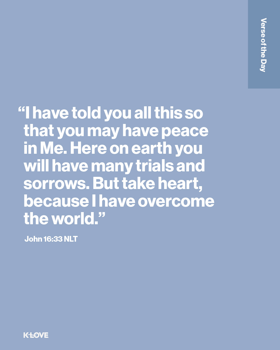 "I have told you all this so that you may have peace in Me. Here on earth you will have many trials and sorrows. But take heart, because I have overcome the world."