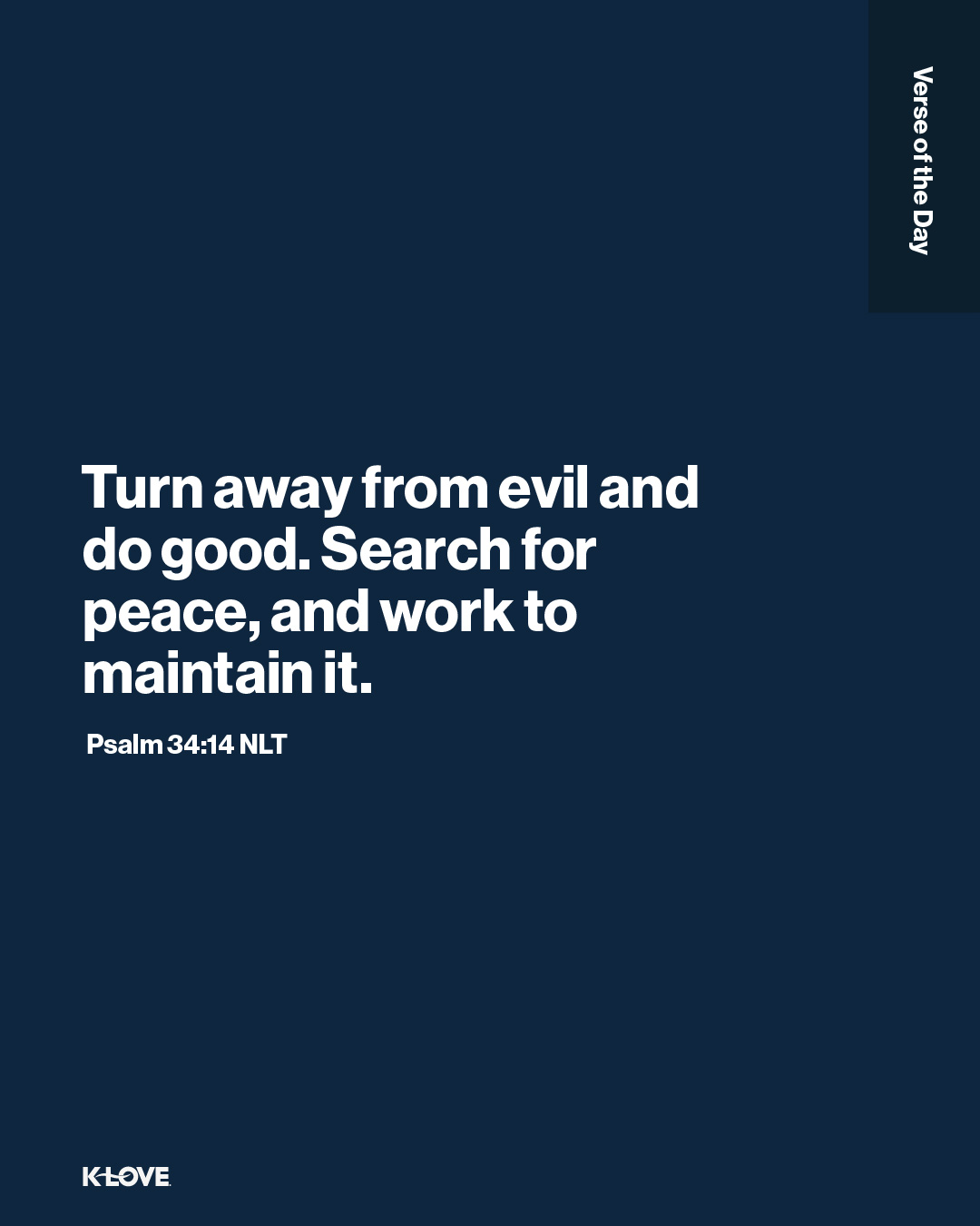 Turn away from evil and do good. Search for peace, and work to maintain it.