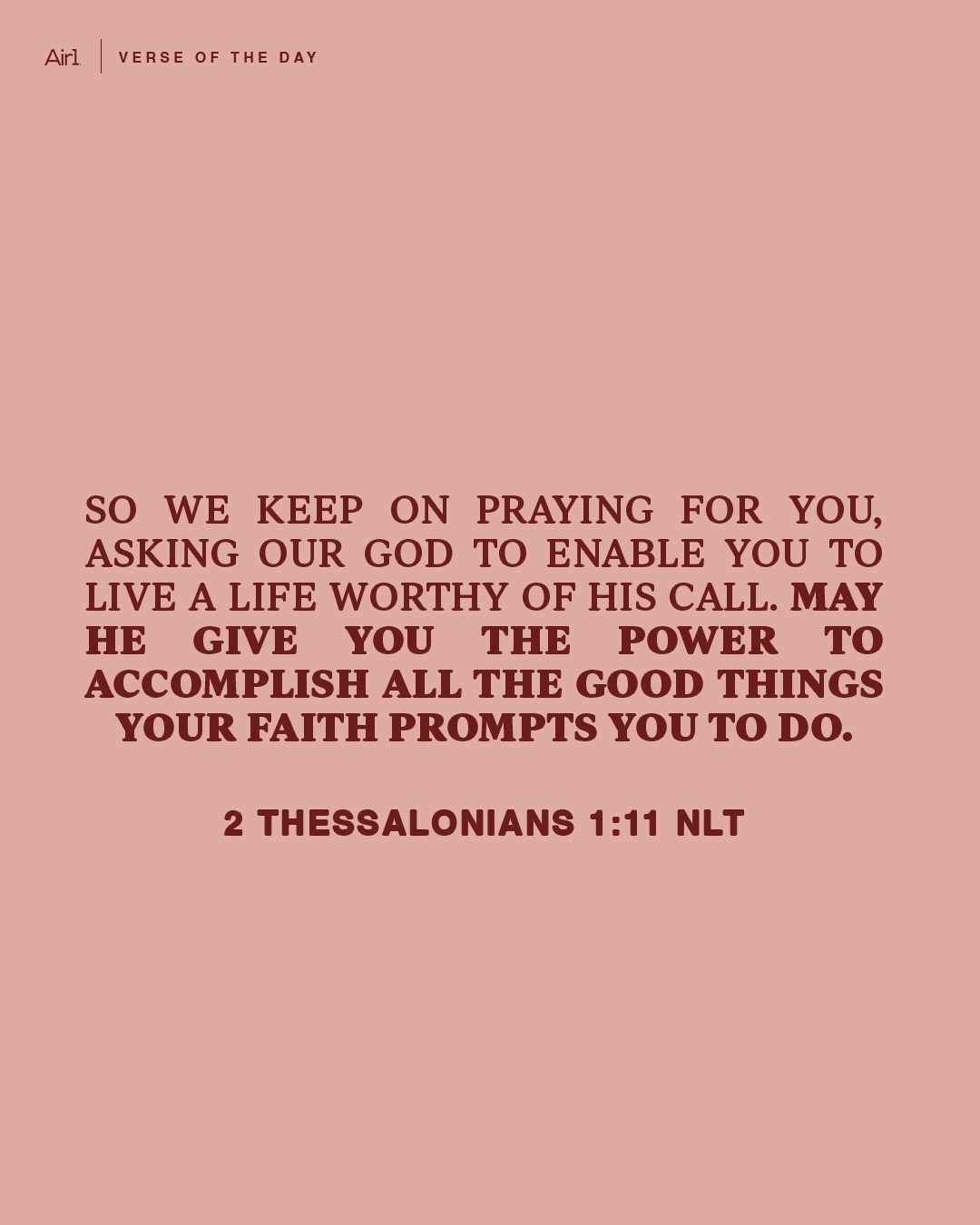 So we keep on praying for you, asking our God to enable you to live a life worthy of His call. May He give you the power to accomplish all the good things your faith prompts you to do.