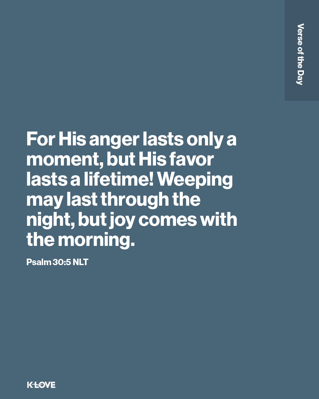 For His anger lasts only a moment, but His favor lasts a lifetime! Weeping may last through the night, but joy comes with the morning.
