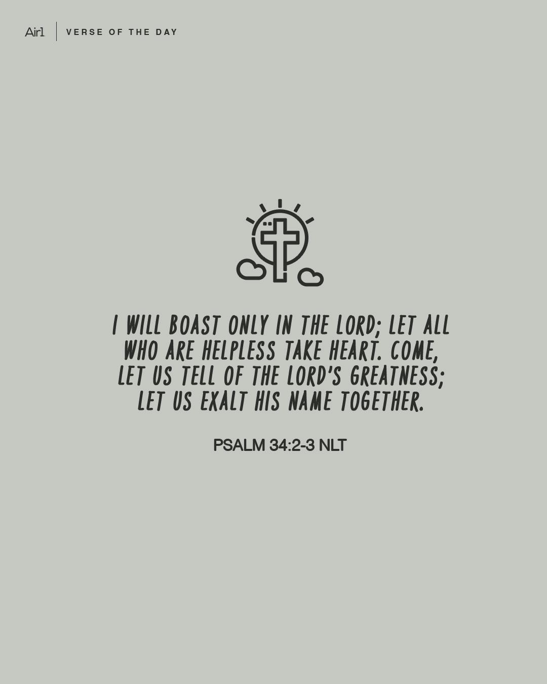 I will boast only in the LORD; let all who are helpless take heart. Come, let us tell of the LORD’s greatness; let us exalt His name together.