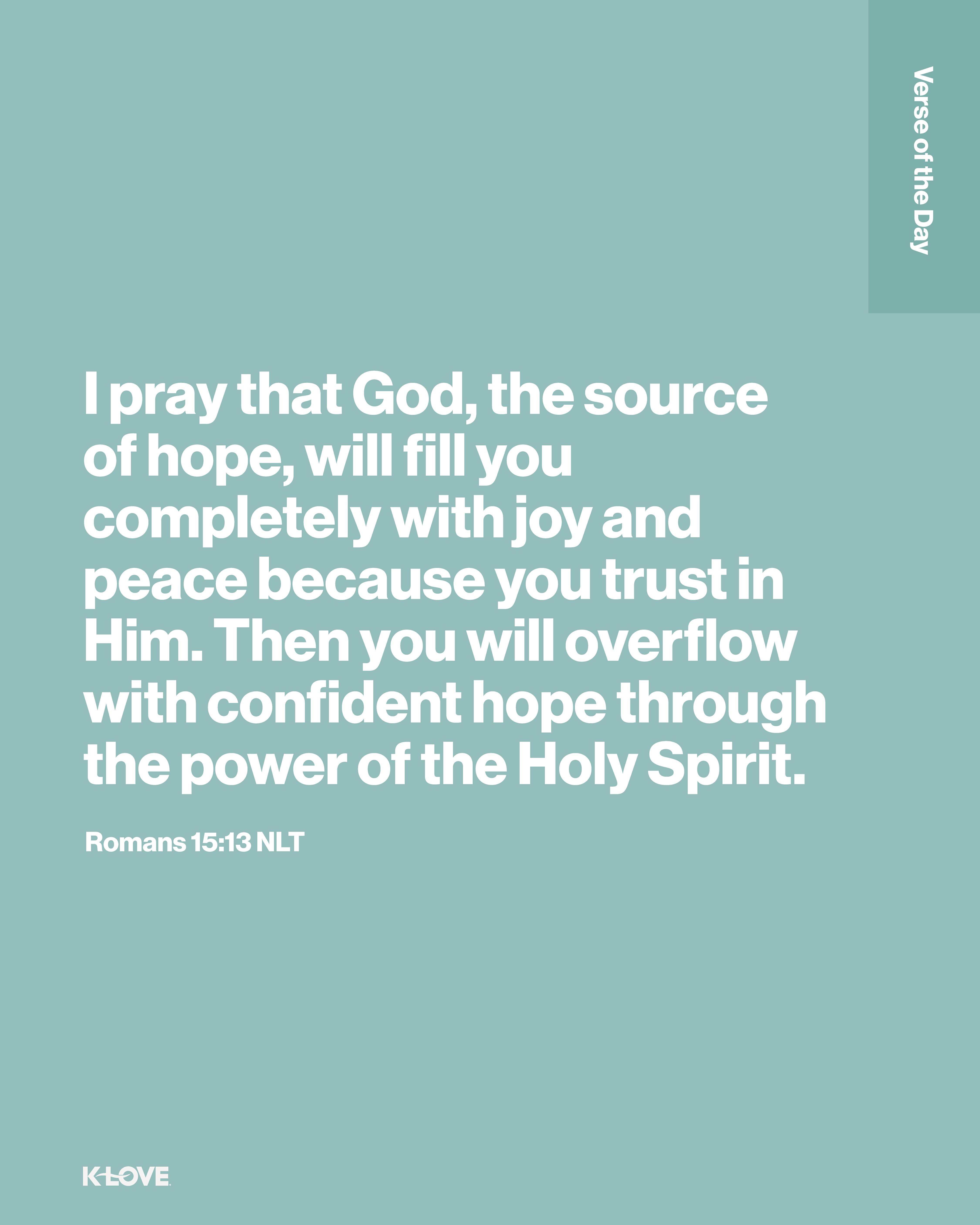 I pray that God, the source of hope, will fill you completely with joy and peace because you trust in Him. Then you will overflow with confident hope through the power of the Holy Spirit.