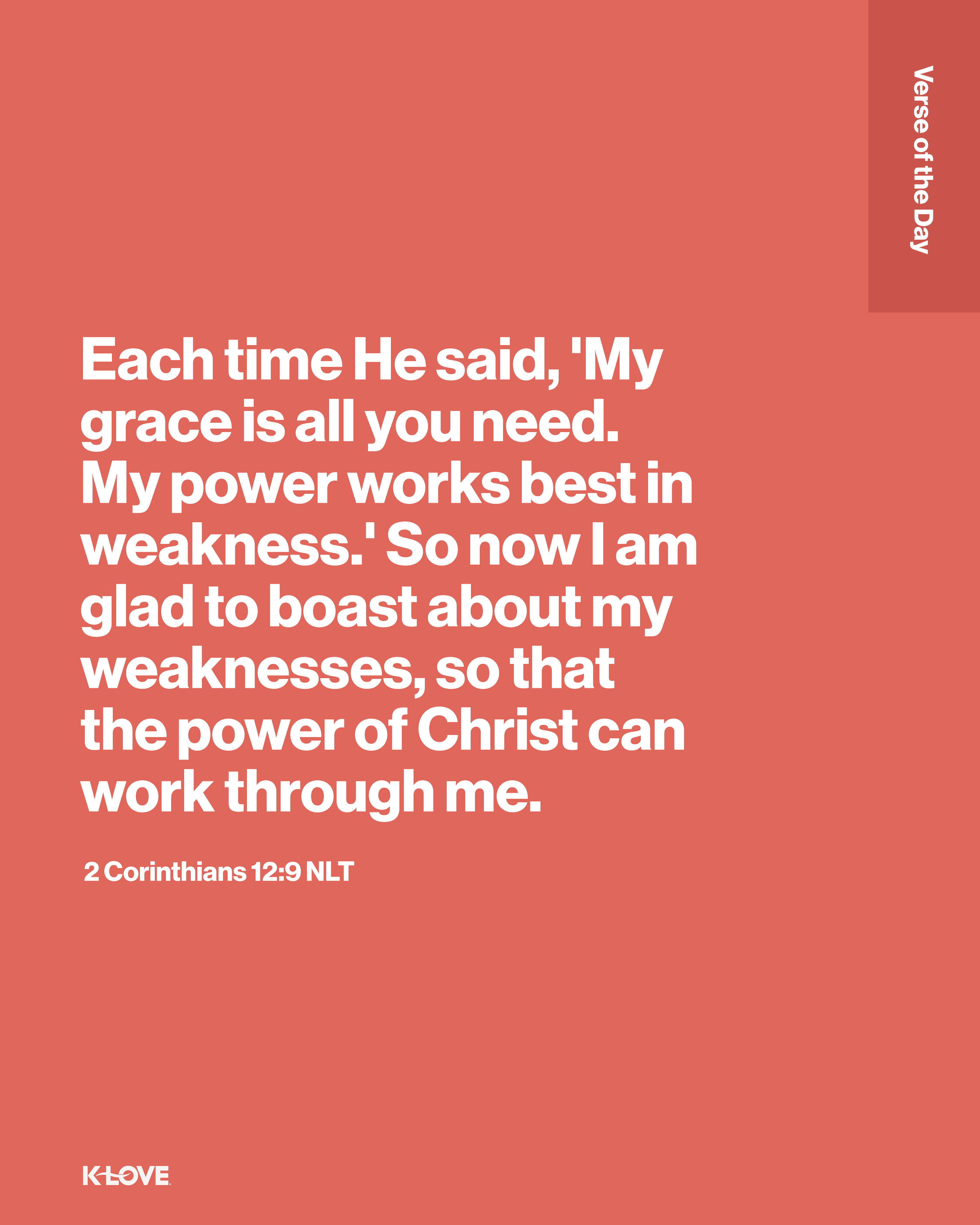 Each time He said, 'My grace is all you need. My power works best in weakness.' So now I am glad to boast about my weaknesses, so that the power of Christ can work through me.