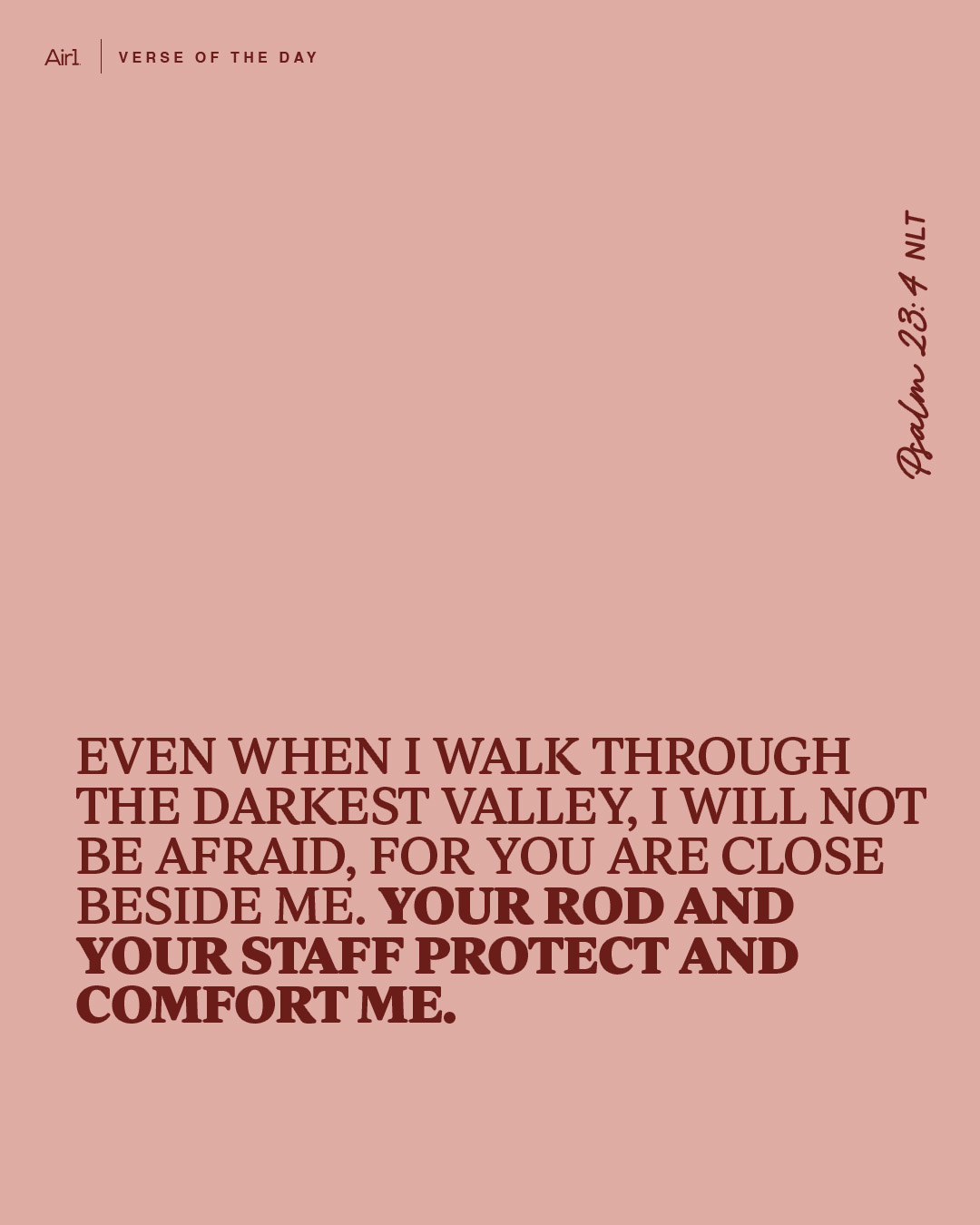 Even when I walk through the darkest valley, I will not be afraid, for You are close beside me. Your rod and Your staff protect and comfort me.