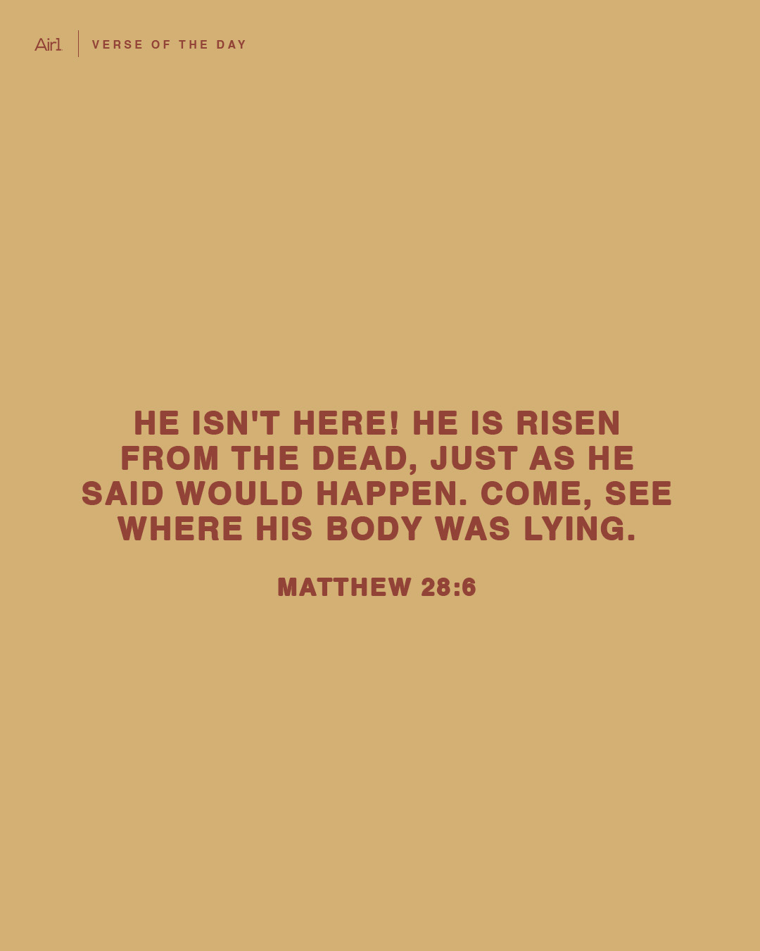He isn't here! He is risen from the dead, just as He said would happen. Come, see where His body was lying.