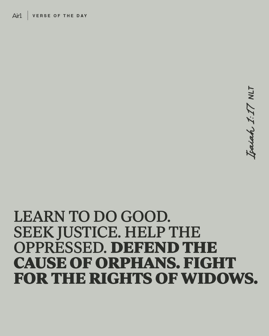 Learn to do good. Seek justice. Help the oppressed. Defend the cause of orphans. Fight for the rights of widows.