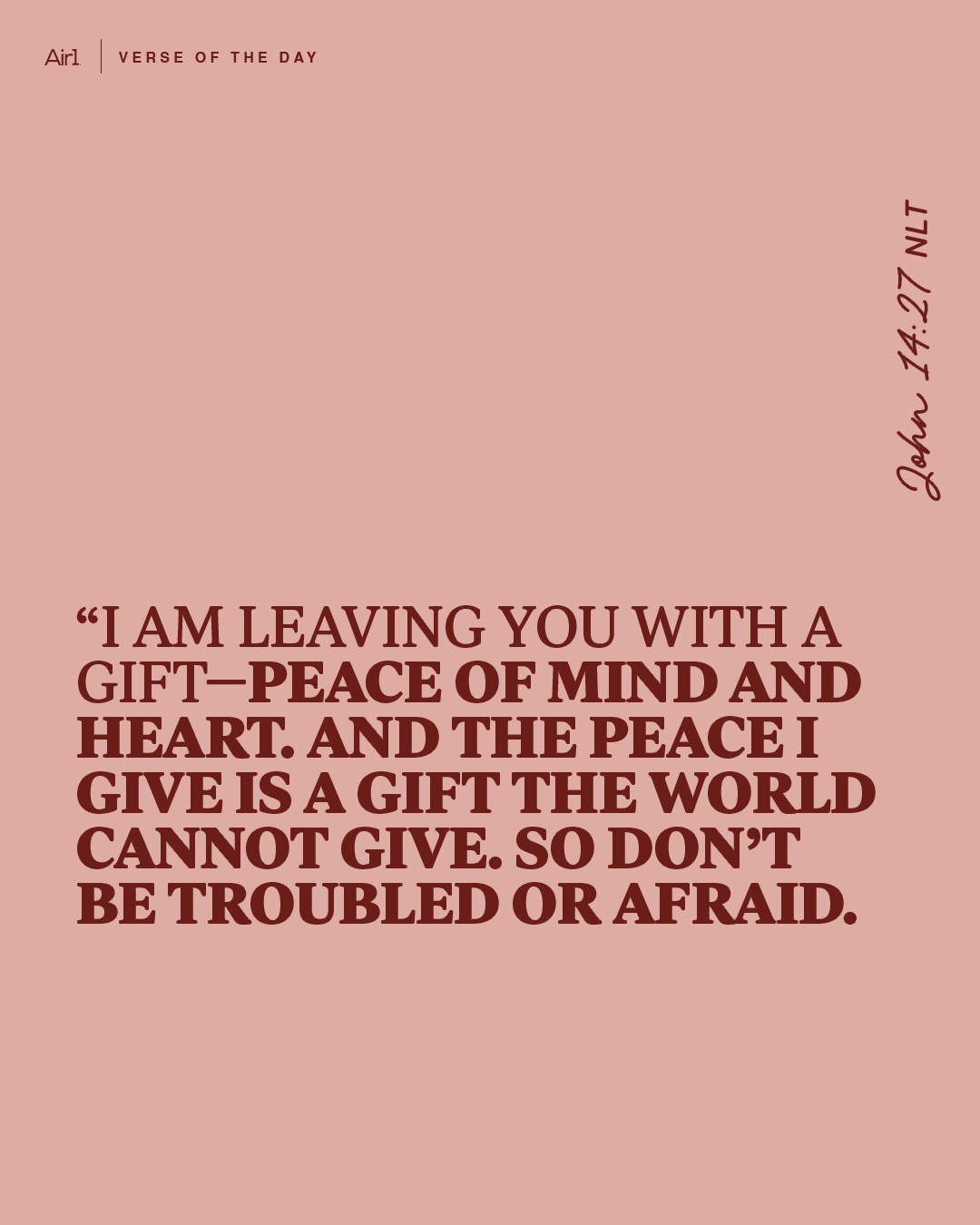 “I am leaving you with a gift—peace of mind and heart. And the peace I give is a gift the world cannot give. So don’t be troubled or afraid.