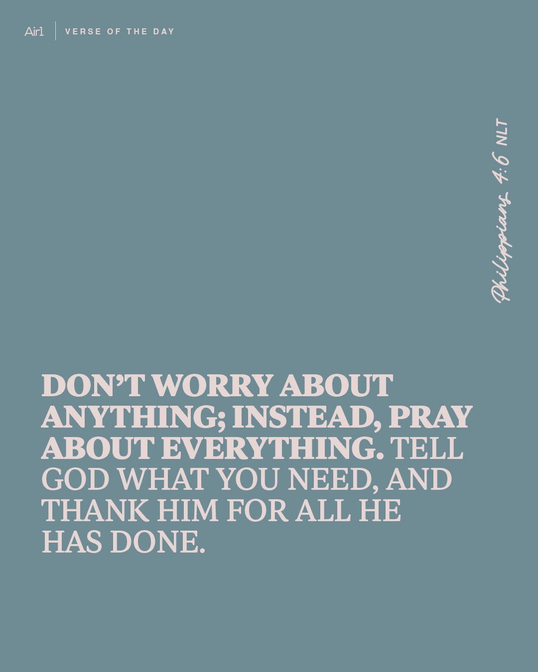 Don’t worry about anything; instead, pray about everything. Tell God what you need, and thank Him for all He has done.