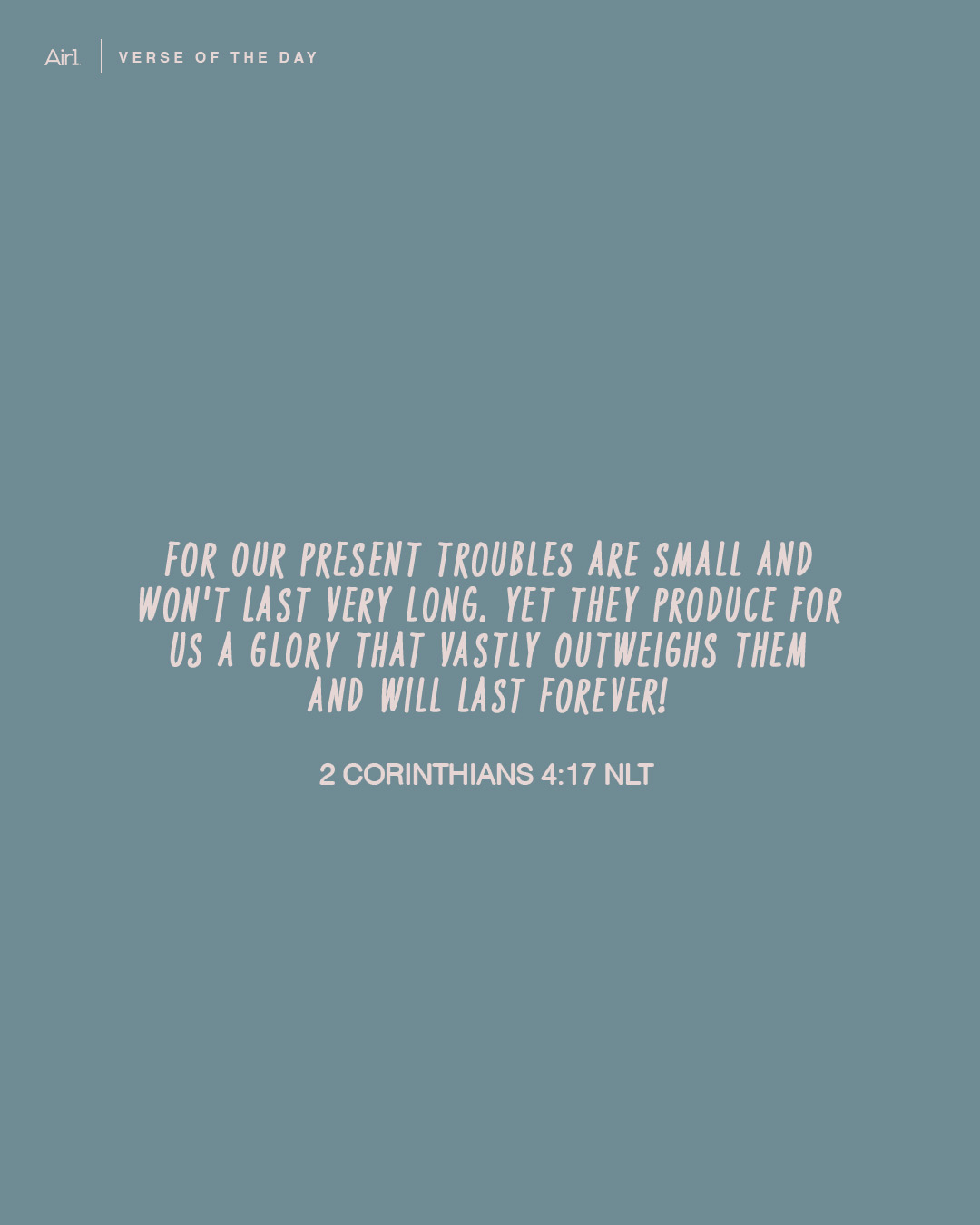 For our present troubles are small and won't last very long. Yet they produce for us a glory that vastly outweighs them and will last forever!