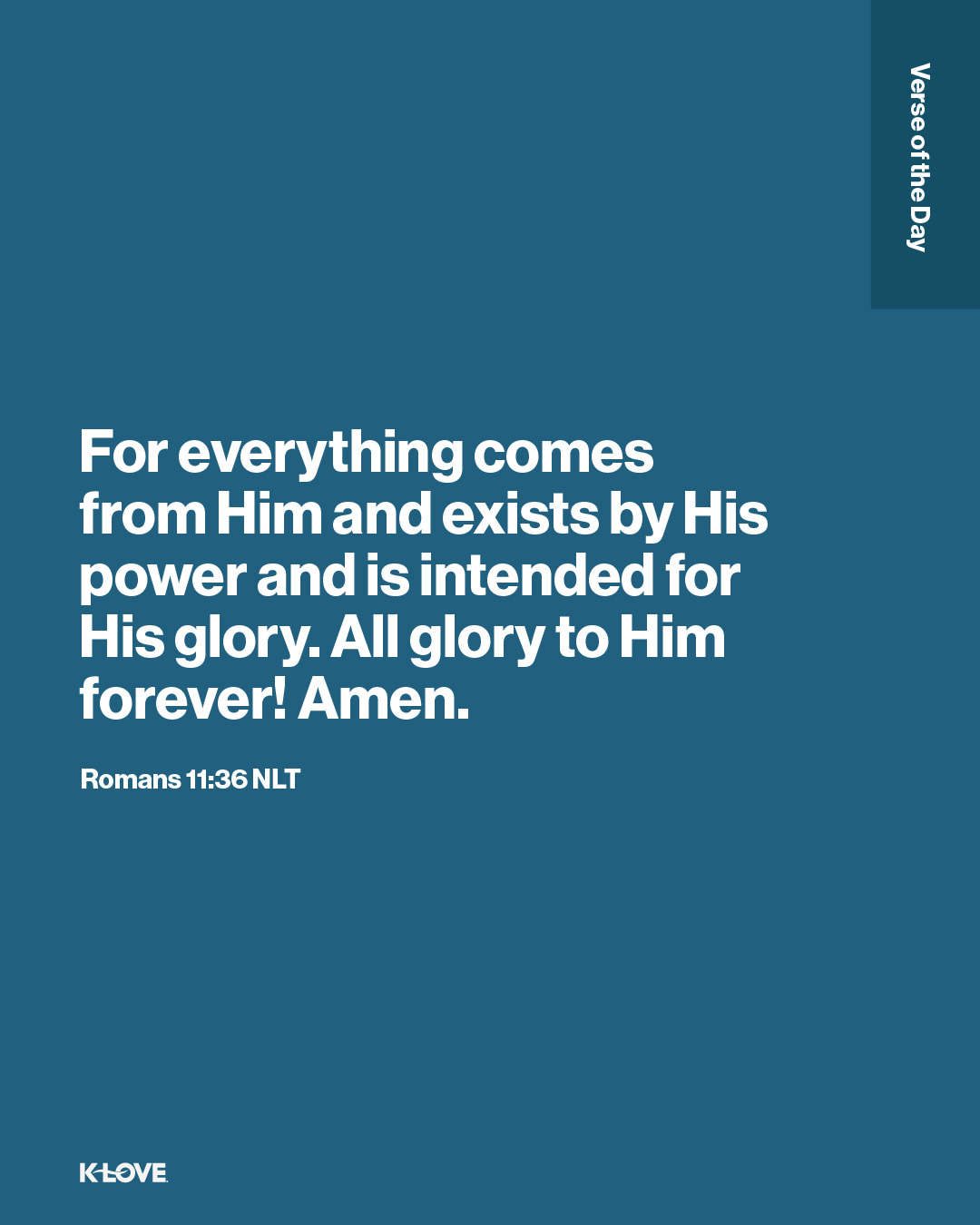 For everything comes from Him and exists by His power and is intended for His glory. All glory to Him forever! Amen.