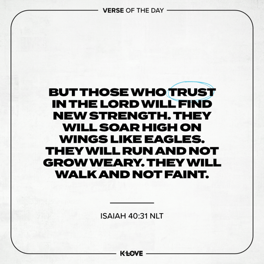 But those who trust in the LORD will find new strength. They will soar high on wings like eagles. They will run and not grow weary. They will walk and not faint.
