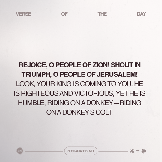 Rejoice, O people of Zion! Shout in triumph, O people of Jerusalem! Look, your King is coming to you. He is righteous and victorious, yet He is humble, riding on a donkey—riding on a donkey’s colt.