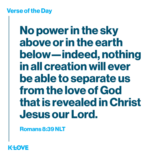 No power in the sky above or in the earth below—indeed, nothing in all creation will ever be able to separate us from the love of God that is revealed in Christ Jesus our Lord.