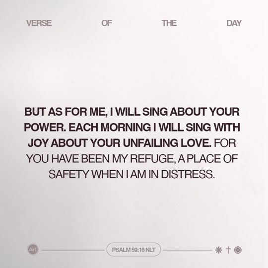 But as for me, I will sing about Your power. Each morning I will sing with joy about Your unfailing love. For You have been my refuge, a place of safety when I am in distress.