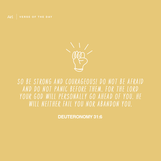 So be strong and courageous! Do not be afraid and do not panic before them. For the LORD your God will personally go ahead of you. He will neither fail you nor abandon you.