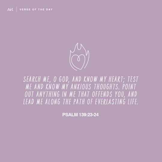 Search me, O God, and know my heart; test me and know my anxious thoughts. Point out anything in me that offends You, and lead me along the path of everlasting life.