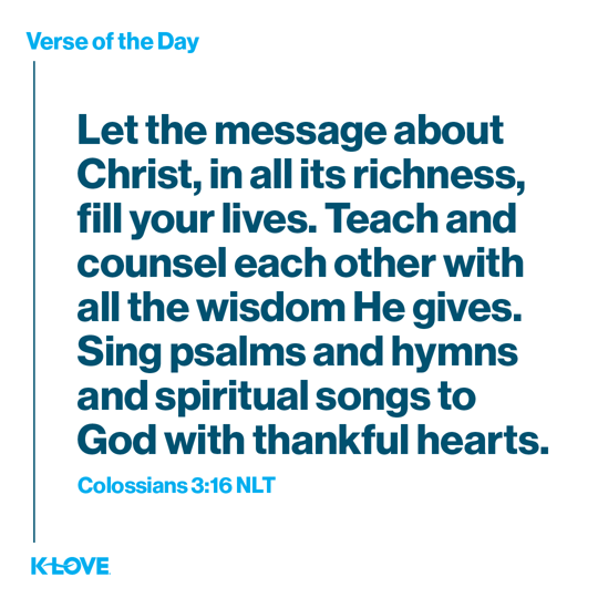 Let the message about Christ, in all its richness, fill your lives. Teach and counsel each other with all the wisdom He gives. Sing psalms and hymns and spiritual songs to God with thankful hearts.