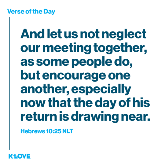 And let us not neglect our meeting together, as some people do, but encourage one another, especially now that the day of his return is drawing near.