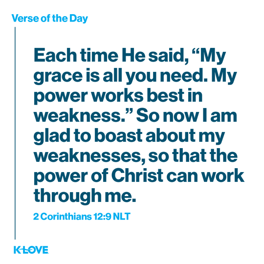 Each time He said, “My grace is all you need. My power works best in weakness.” So now I am glad to boast about my weaknesses, so that the power of Christ can work through me.