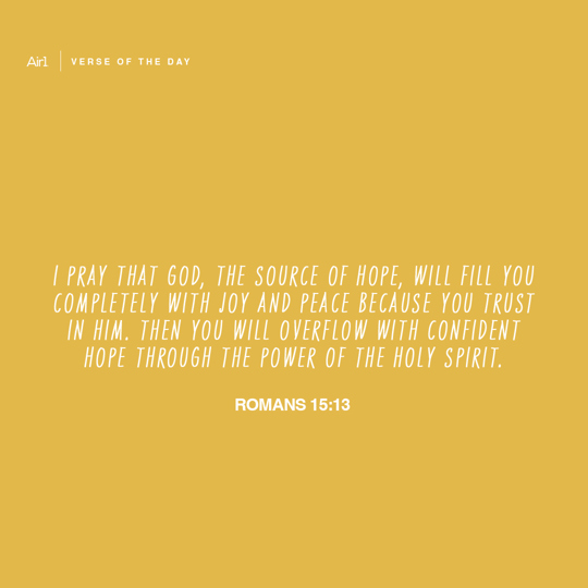 I pray that God, the source of hope, will fill you completely with joy and peace because you trust in Him. Then you will overflow with confident hope through the power of the Holy Spirit.