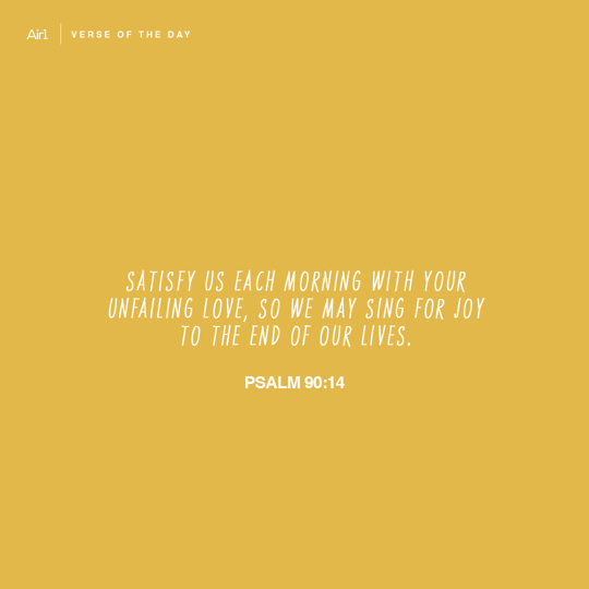 Satisfy us each morning with Your unfailing love, so we may sing for joy to the end of our lives.