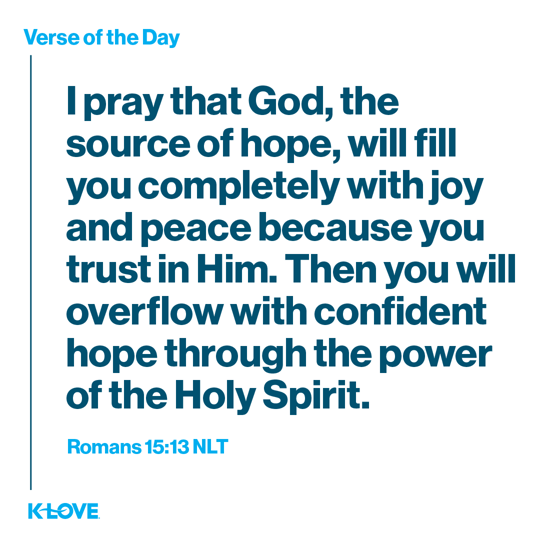 I pray that God, the source of hope, will fill you completely with joy and peace because you trust in Him. Then you will overflow with confident hope through the power of the Holy Spirit.