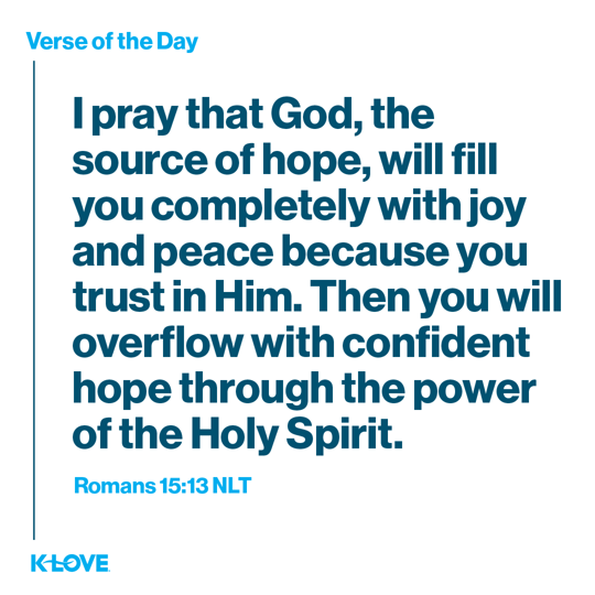 I pray that God, the source of hope, will fill you completely with joy and peace because you trust in Him. Then you will overflow with confident hope through the power of the Holy Spirit.