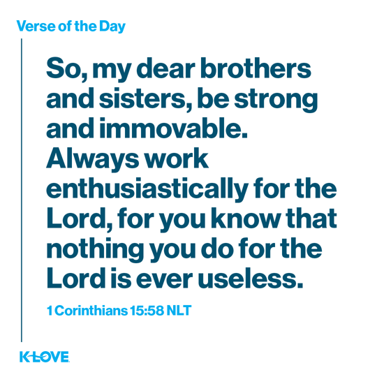 So, my dear brothers and sisters, be strong and immovable. Always work enthusiastically for the Lord, for you know that nothing you do for the Lord is ever useless.