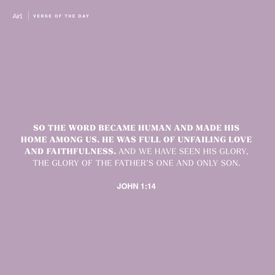 So the Word became human and made His home among us. He was full of unfailing love and faithfulness. And we have seen His glory, the glory of the Father’s one and only Son.