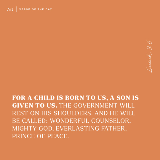 For a Child is born to us, a Son is given to us. The government will rest on His shoulders. And He will be called: Wonderful Counselor, Mighty God, Everlasting Father, Prince of Peace.