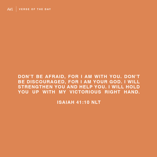 Don’t be afraid, for I am with you. Don’t be discouraged, for I am your God. I will strengthen you and help you. I will hold you up with My victorious right hand.