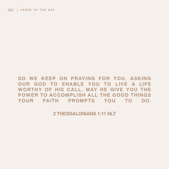 So we keep on praying for you, asking our God to enable you to live a life worthy of His call. May He give you the power to accomplish all the good things your faith prompts you to do.