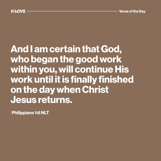 And I am certain that God, who began the good work within you, will continue His work until it is finally finished on the day when Christ Jesus returns.