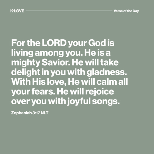 For the LORD your God is living among you. He is a mighty Savior. He will take delight in you with gladness. With His love, He will calm all your fears. He will rejoice over you with joyful songs.