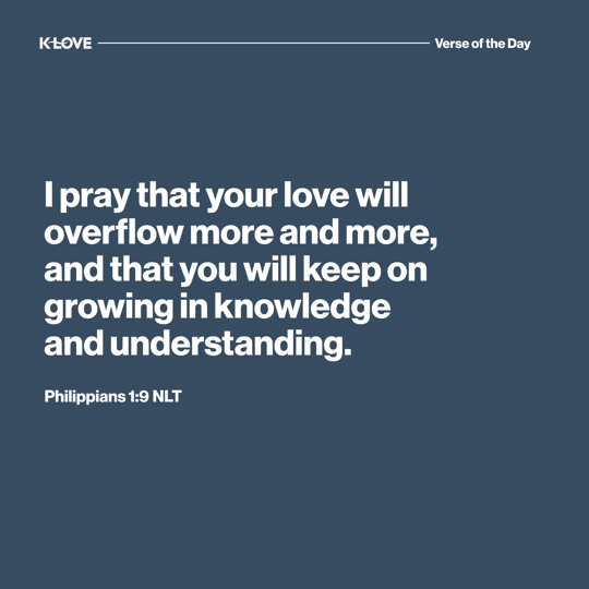 I pray that your love will overflow more and more, and that you will keep on growing in knowledge and understanding.