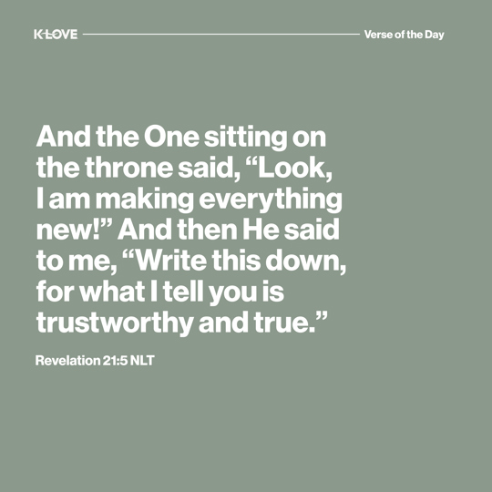 And the One sitting on the throne said, “Look, I am making everything new!” And then He said to me, “Write this down, for what I tell you is trustworthy and true.”