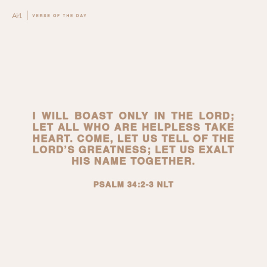 I will boast only in the LORD; let all who are helpless take heart. Come, let us tell of the LORD’s greatness; let us exalt His name together.