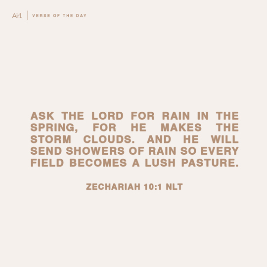 Ask the Lord for rain in the spring, for he makes the storm clouds. And he will send showers of rain so every field becomes a lush pasture.