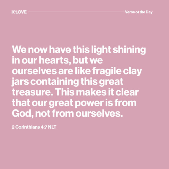 We now have this light shining in our hearts, but we ourselves are like fragile clay jars containing this great treasure. This makes it clear that our great power is from God, not from ourselves.