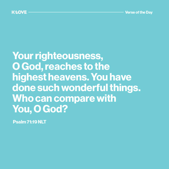 Your righteousness, O God, reaches to the highest heavens. You have done such wonderful things. Who can compare with You, O God?