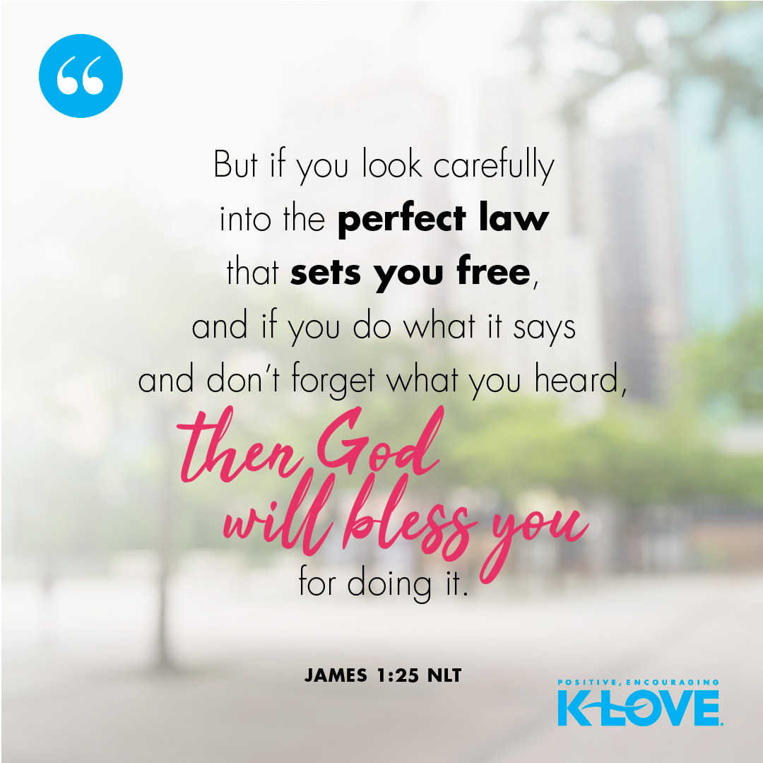 But if you look carefully into the perfect law that sets you free, and if you do what it says and don’t forget what you heard, then God will bless you for doing it. -James 1:25 NLT